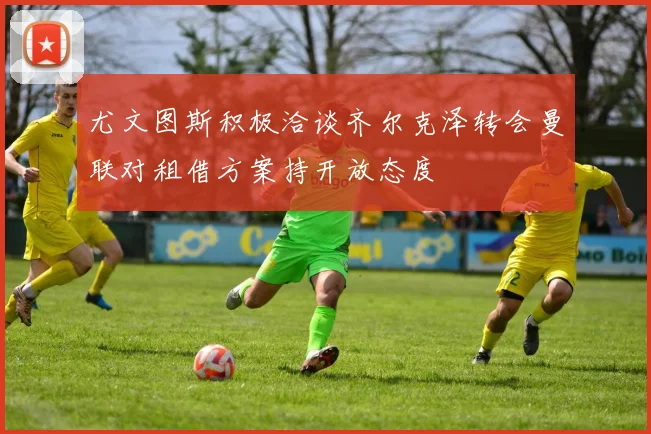 尤文图斯积极洽谈齐尔克泽转会曼联对租借方案持开放态度