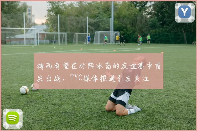 梅西有望在对阵冰岛的友谊赛中首发出战，TYC媒体报道引发关注