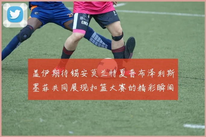盖伊期待锡安莫兰特夏普布泽利斯墨菲共同展现扣篮大赛的精彩瞬间