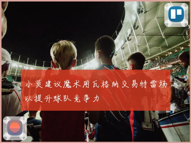 小莫建议魔术用瓦格纳交易特雷杨以提升球队竞争力