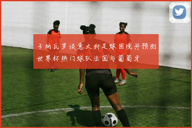 卡纳瓦罗谈意大利足球困境并预测世界杯热门球队法国与葡萄牙