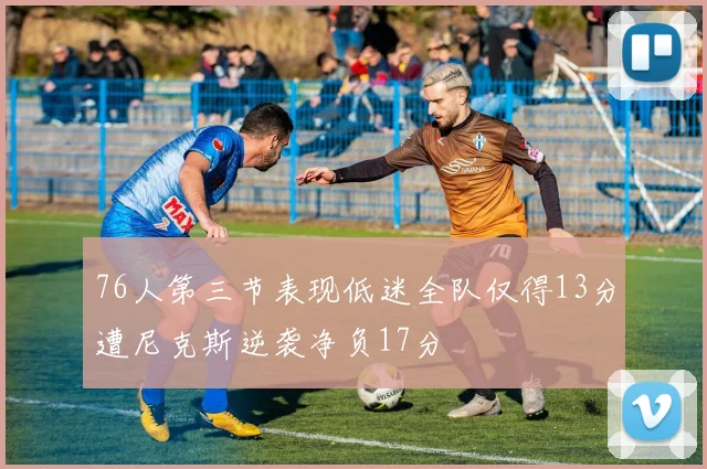 76人第三节表现低迷全队仅得13分遭尼克斯逆袭净负17分