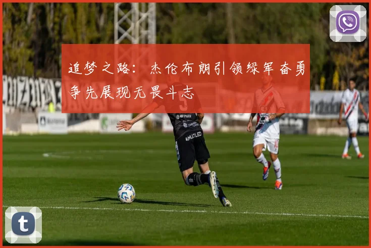 追梦之路：杰伦布朗引领绿军奋勇争先展现无畏斗志