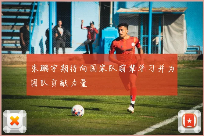 朱鹏宇期待向国家队前辈学习并为团队贡献力量