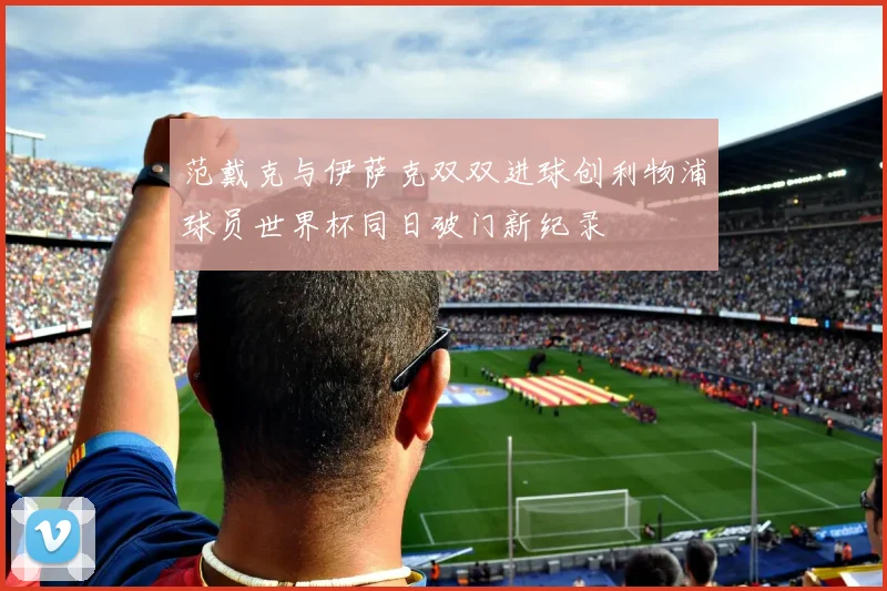 范戴克与伊萨克双双进球创利物浦球员世界杯同日破门新纪录