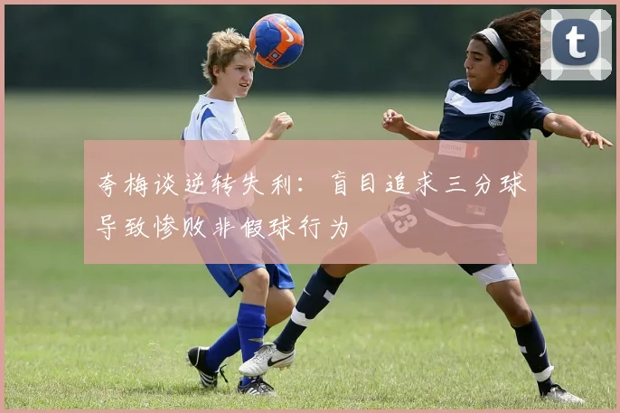 夸梅谈逆转失利：盲目追求三分球导致惨败非假球行为