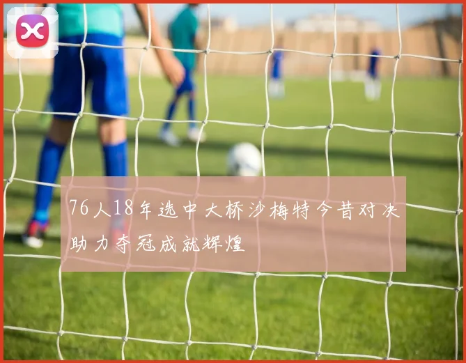 76人18年选中大桥沙梅特今昔对决助力夺冠成就辉煌