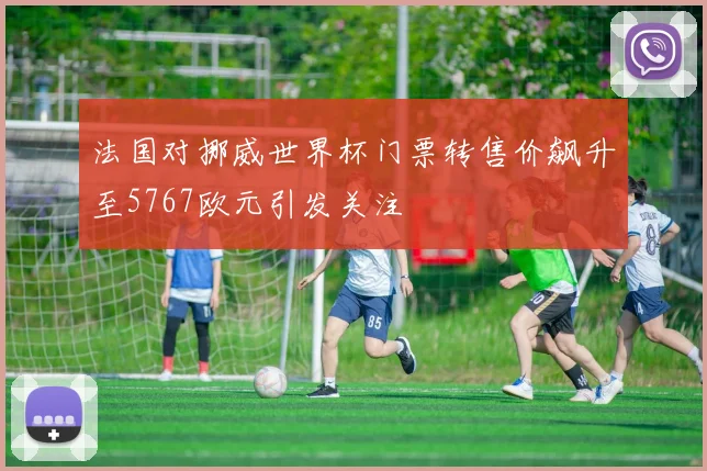 法国对挪威世界杯门票转售价飙升至5767欧元引发关注