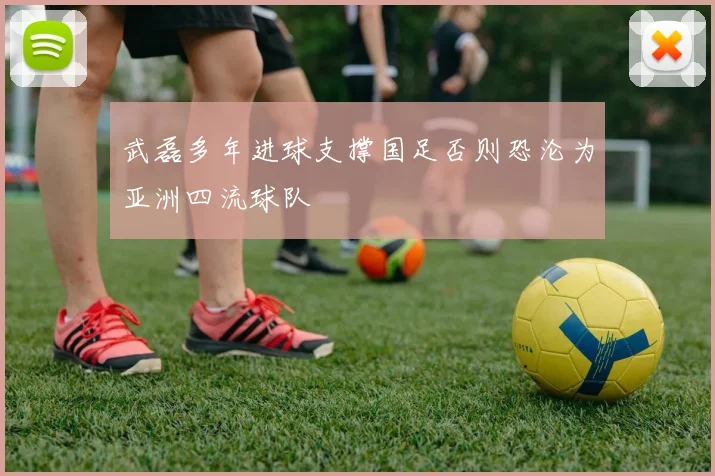 武磊多年进球支撑国足否则恐沦为亚洲四流球队