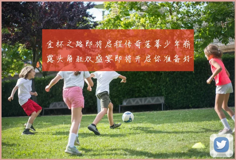 金杯之路即将启程传奇落幕少年崭露头角狂欢盛宴即将开启你准备好了吗