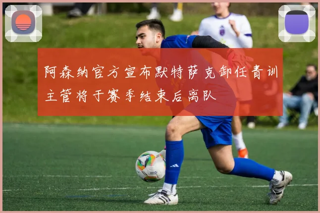 阿森纳官方宣布默特萨克卸任青训主管将于赛季结束后离队