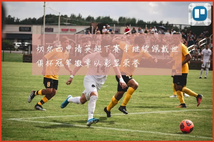 切尔西申请英超下赛季继续佩戴世俱杯冠军徽章以彰显荣誉