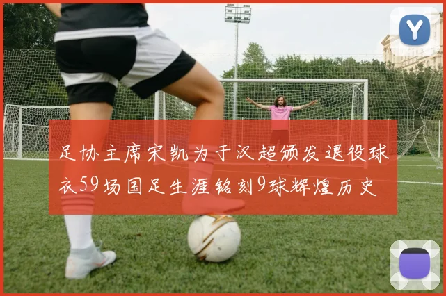 足协主席宋凯为于汉超颁发退役球衣59场国足生涯铭刻9球辉煌历史