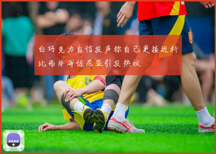 白巧克力自信发声称自己更接近科比而非海佐尼亚引发热议