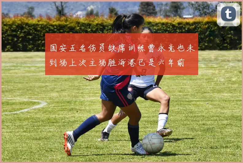 国安五名伤员缺席训练曹永竞也未到场上次主场胜海港已是六年前