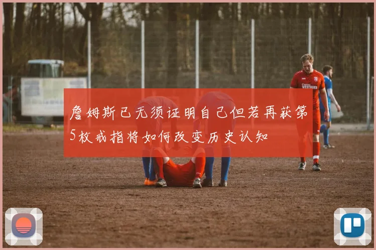 詹姆斯已无须证明自己但若再获第5枚戒指将如何改变历史认知