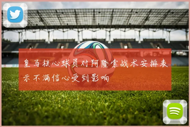 皇马核心球员对阿隆索战术安排表示不满信心受到影响