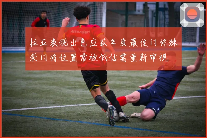 拉亚表现出色应获年度最佳门将殊荣门将位置常被低估需重新审视