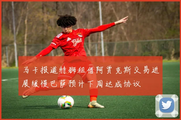 马卡报道特狮租借阿贾克斯交易进展缓慢巴萨预计下周达成协议
