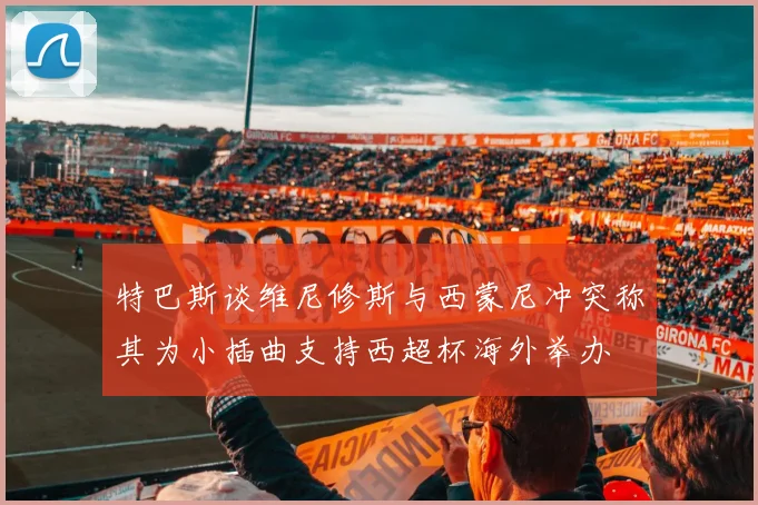 特巴斯谈维尼修斯与西蒙尼冲突称其为小插曲支持西超杯海外举办