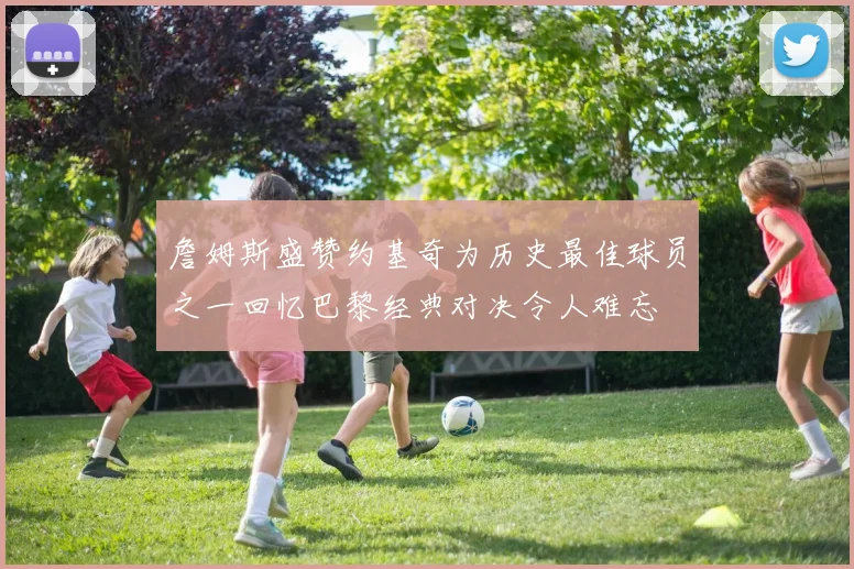 詹姆斯盛赞约基奇为历史最佳球员之一回忆巴黎经典对决令人难忘
