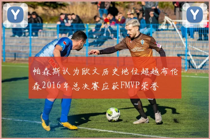 帕森斯认为欧文历史地位超越布伦森2016年总决赛应获FMVP荣誉